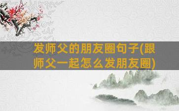 发师父的朋友圈句子(跟师父一起怎么发朋友圈)