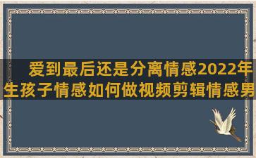 爱到最后还是分离情感2022年生孩子情感如何做视频剪辑情感男女现实情感语录抖音名字(爱到最后还是分离)