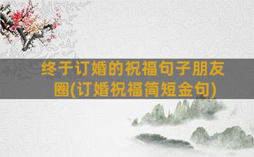 终于订婚的祝福句子朋友圈(订婚祝福简短金句)